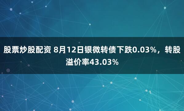 股票炒股配资 8月12日银微转债下跌0.03%，转股溢价率43.03%
