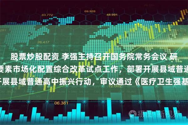 股票炒股配资 李强主持召开国务院常务会议 研究在全国部分地区实施要素市场化配置综合改革试点工作，部署开展县域普通高中振兴行动，审议通过《医疗卫生强基工程实施方案》