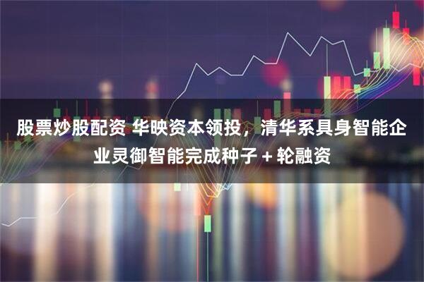 股票炒股配资 华映资本领投,清华系具身智能企业灵御智能完成种子+轮融资