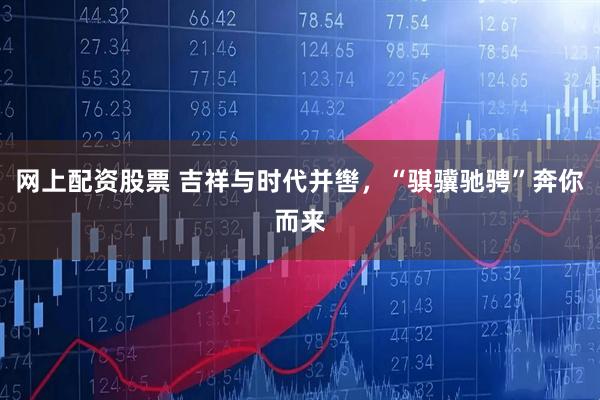 网上配资股票 吉祥与时代并辔，“骐骥驰骋”奔你而来