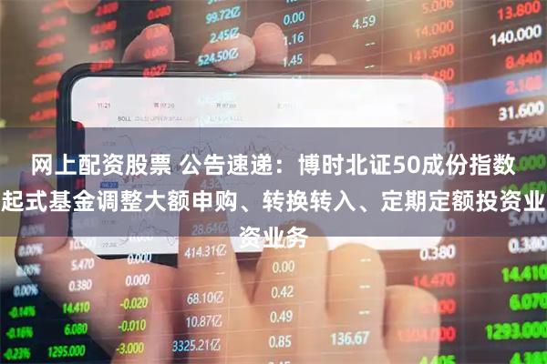 网上配资股票 公告速递：博时北证50成份指数发起式基金调整大额申购、转换转入、定期定额投资业务