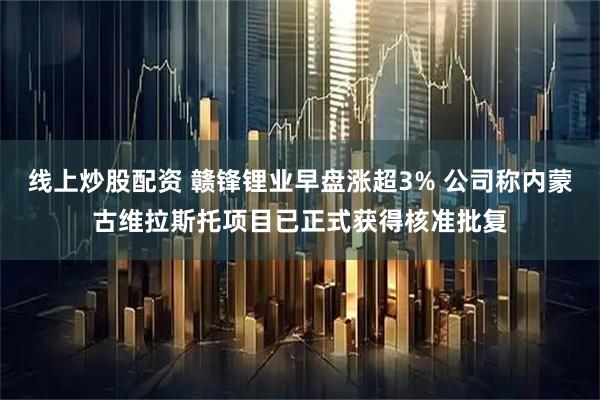线上炒股配资 赣锋锂业早盘涨超3% 公司称内蒙古维拉斯托项目已正式获得核准批复