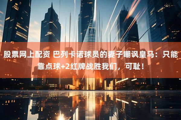 股票网上配资 巴列卡诺球员的妻子嘲讽皇马:只能靠点球+2红牌战胜我们,可耻!