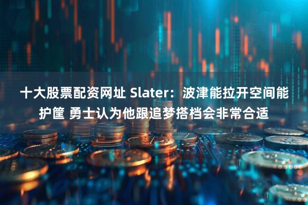 十大股票配资网址 Slater：波津能拉开空间能护筐 勇士认为他跟追梦搭档会非常合适
