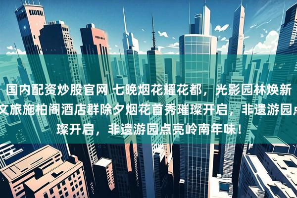 国内配资炒股官网 七晚烟花耀花都，光影园林焕新颜 | 广州融创文旅施柏阁酒店群除夕烟花首秀璀璨开启，非遗游园点亮岭南年味！