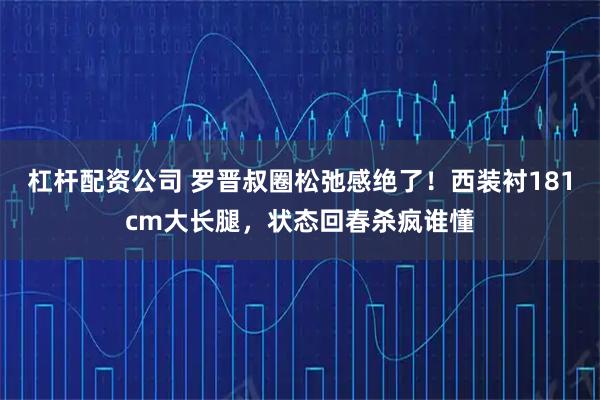 杠杆配资公司 罗晋叔圈松弛感绝了！西装衬181cm大长腿，状态回春杀疯谁懂
