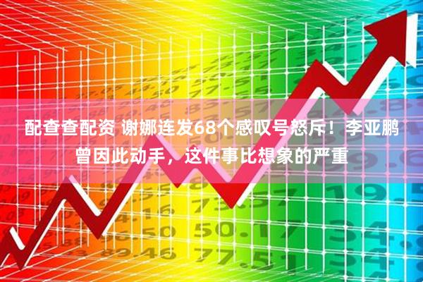 配查查配资 谢娜连发68个感叹号怒斥！李亚鹏曾因此动手，这件事比想象的严重