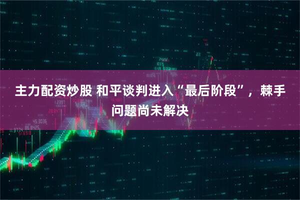 主力配资炒股 和平谈判进入“最后阶段”，棘手问题尚未解决