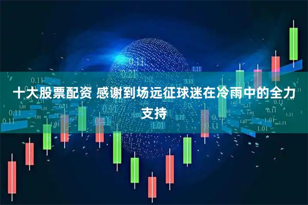 十大股票配资 感谢到场远征球迷在冷雨中的全力支持