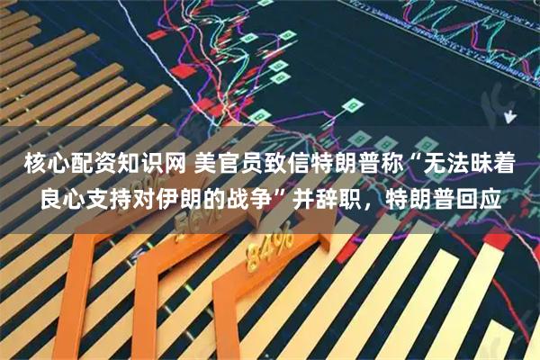 核心配资知识网 美官员致信特朗普称“无法昧着良心支持对伊朗的战争”并辞职，特朗普回应