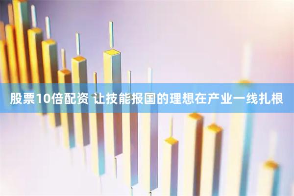 股票10倍配资 让技能报国的理想在产业一线扎根