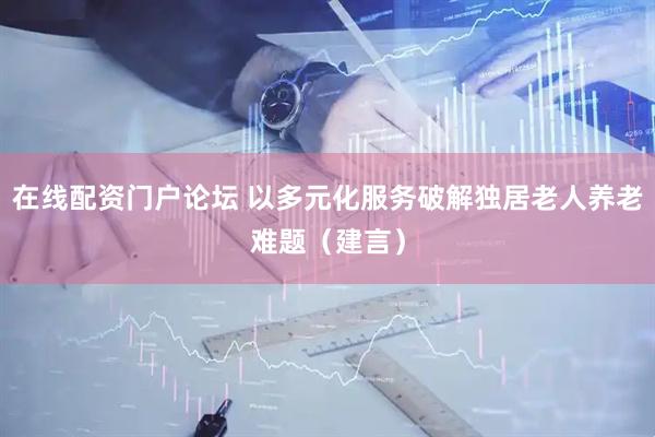 在线配资门户论坛 以多元化服务破解独居老人养老难题（建言）