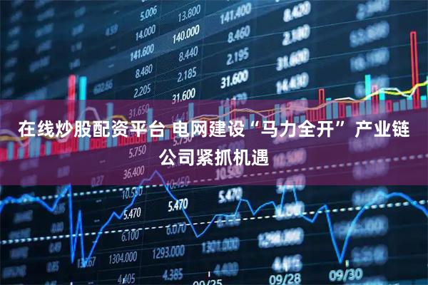 在线炒股配资平台 电网建设“马力全开” 产业链公司紧抓机遇