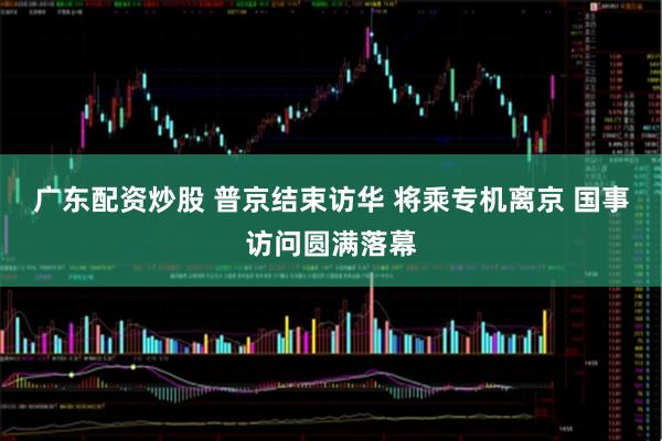 广东配资炒股 普京结束访华 将乘专机离京 国事访问圆满落幕