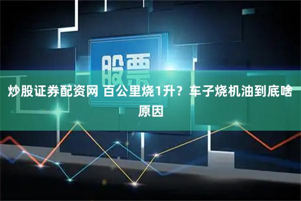 炒股证券配资网 百公里烧1升？车子烧机油到底啥原因
