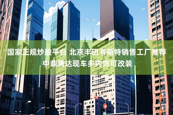 国家正规炒股平台 北京丰田考斯特销售工厂推荐 中鼎腾达现车多内饰可改装