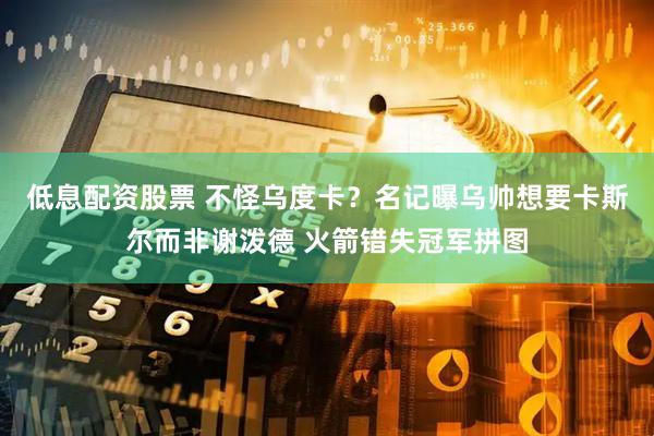 低息配资股票 不怪乌度卡？名记曝乌帅想要卡斯尔而非谢泼德 火箭错失冠军拼图