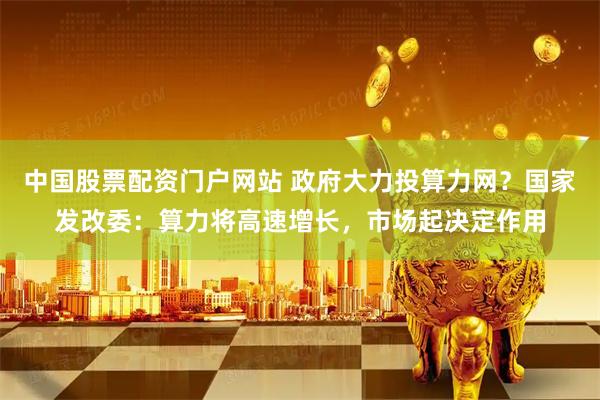 中国股票配资门户网站 政府大力投算力网？国家发改委：算力将高速增长，市场起决定作用