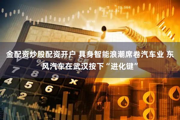 金配资炒股配资开户 具身智能浪潮席卷汽车业 东风汽车在武汉按下“进化键”