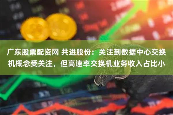 广东股票配资网 共进股份：关注到数据中心交换机概念受关注，但高速率交换机业务收入占比小