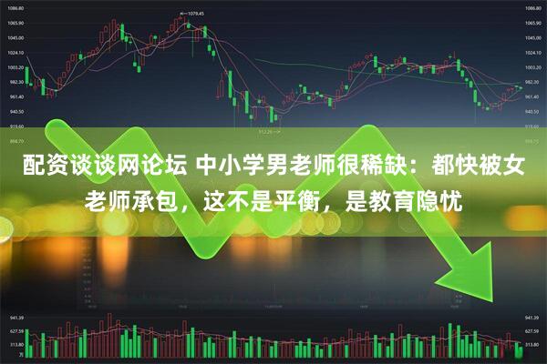 配资谈谈网论坛 中小学男老师很稀缺：都快被女老师承包，这不是平衡，是教育隐忧